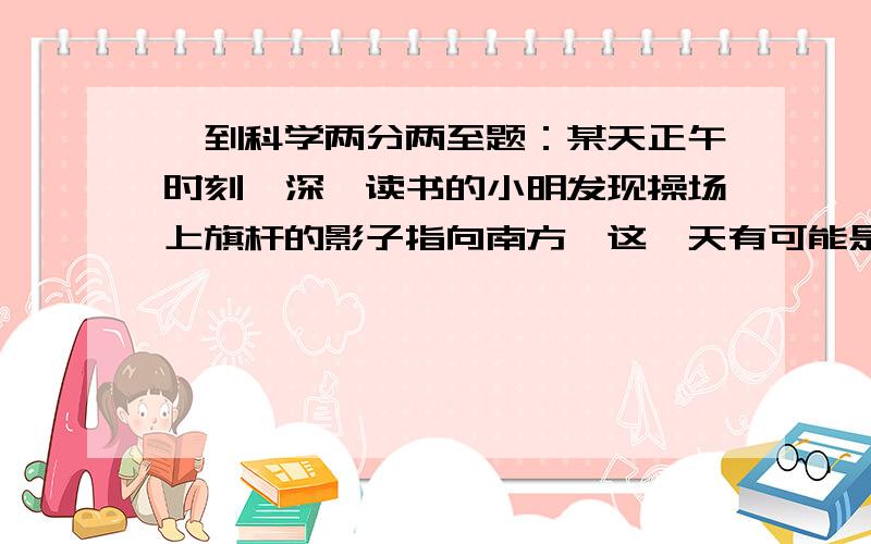 一到科学两分两至题：某天正午时刻,深圳读书的小明发现操场上旗杆的影子指向南方,这一天有可能是：