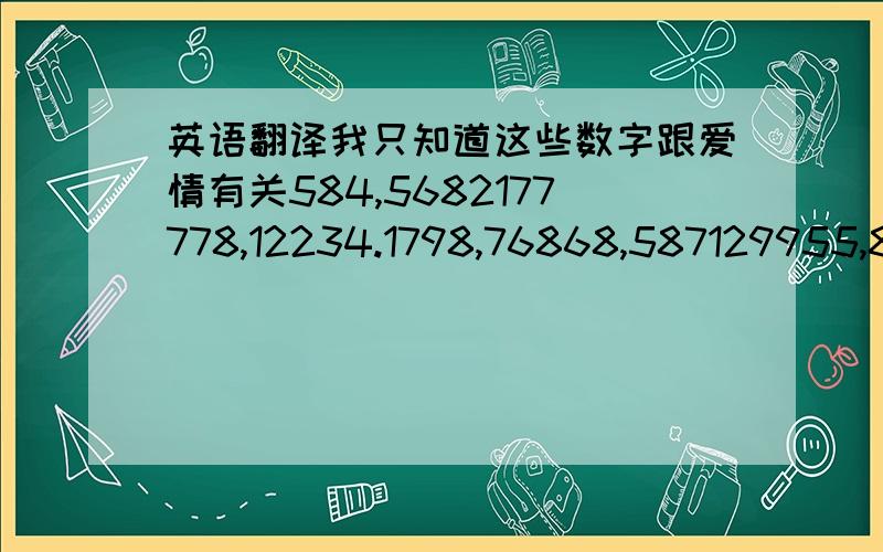 英语翻译我只知道这些数字跟爱情有关584,5682177778,12234.1798,76868,587129955,8