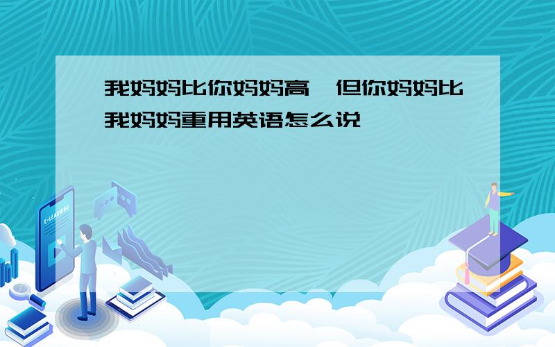 我妈妈比你妈妈高,但你妈妈比我妈妈重用英语怎么说