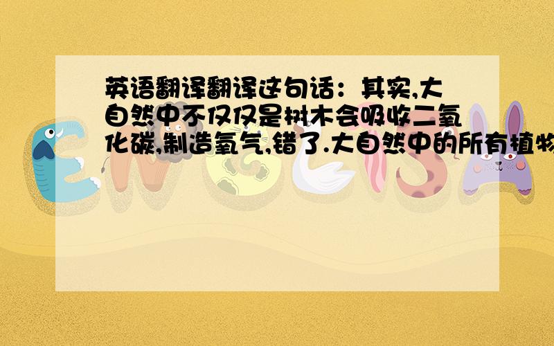 英语翻译翻译这句话：其实,大自然中不仅仅是树木会吸收二氧化碳,制造氧气,错了.大自然中的所有植物,包括那些杂草,甚至是外