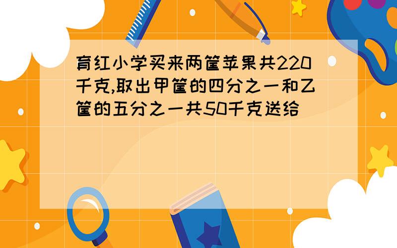 育红小学买来两筐苹果共220千克,取出甲筐的四分之一和乙筐的五分之一共50千克送给