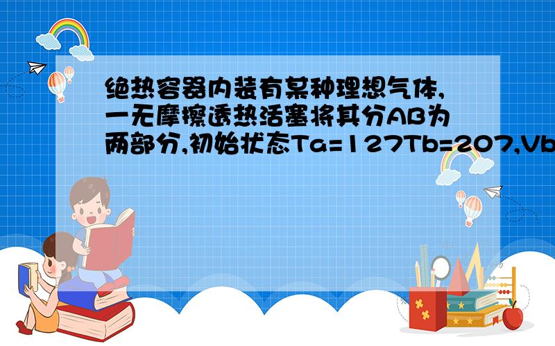 绝热容器内装有某种理想气体,一无摩擦透热活塞将其分AB为两部分,初始状态Ta=127Tb=207,Vb=2Va,经过足够