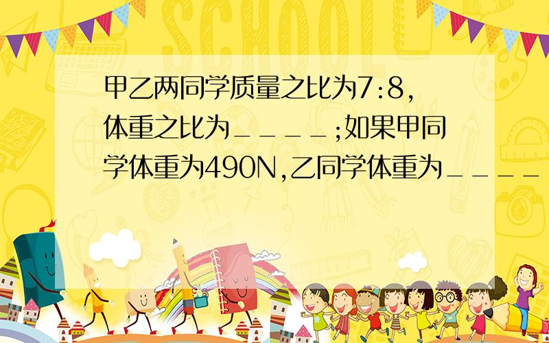 甲乙两同学质量之比为7:8,体重之比为____;如果甲同学体重为490N,乙同学体重为____.