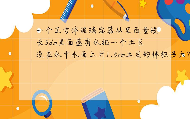 一个正方体玻璃容器从里面量棱长3dm里面盛有水把一个土豆没在水中水面上升1.5cm土豆的体积多大?