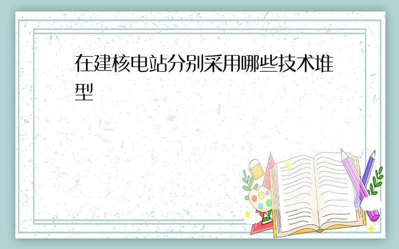 在建核电站分别采用哪些技术堆型