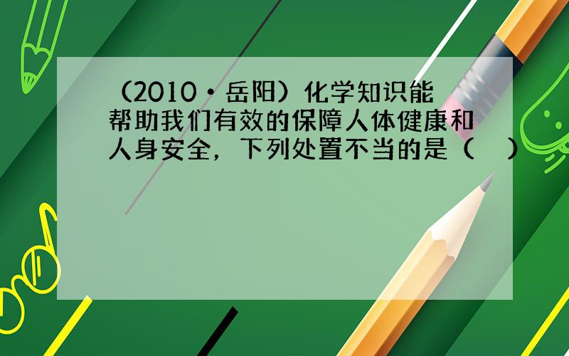 （2010•岳阳）化学知识能帮助我们有效的保障人体健康和人身安全，下列处置不当的是（　　）