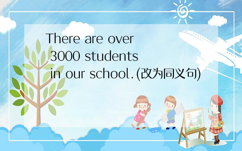 There are over 3000 students in our school.(改为同义句)