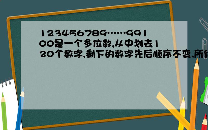 123456789……99100是一个多位数,从中划去120个数字,剩下的数字先后顺序不变,所组成的多位数最大是（)