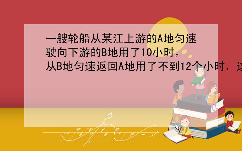 一艘轮船从某江上游的A地匀速驶向下游的B地用了10小时，从B地匀速返回A地用了不到12个小时，这段江水流速为3千米/时，