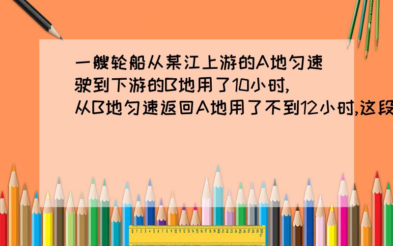 一艘轮船从某江上游的A地匀速驶到下游的B地用了10小时,从B地匀速返回A地用了不到12小时,这段江水流速...