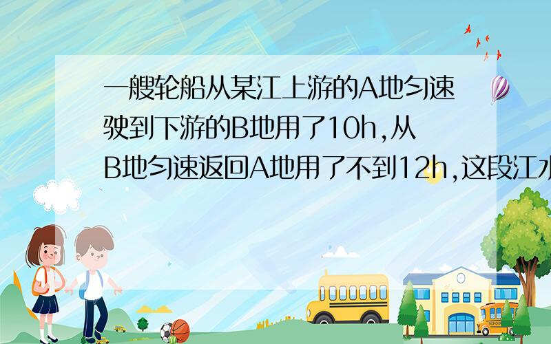 一艘轮船从某江上游的A地匀速驶到下游的B地用了10h,从B地匀速返回A地用了不到12h,这段江水流速为3km/h,轮船在