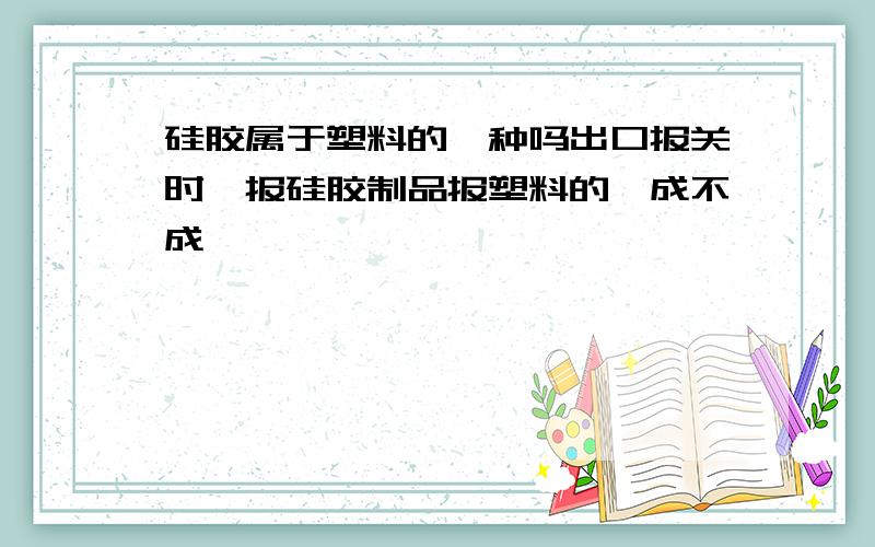 硅胶属于塑料的一种吗出口报关时,报硅胶制品报塑料的,成不成