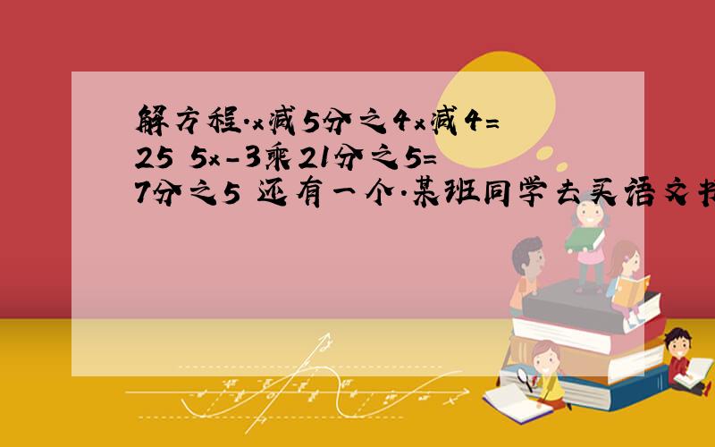 解方程.x减5分之4x减4=25 5x-3乘21分之5=7分之5 还有一个.某班同学去买语文书数学书和英语书买书的情