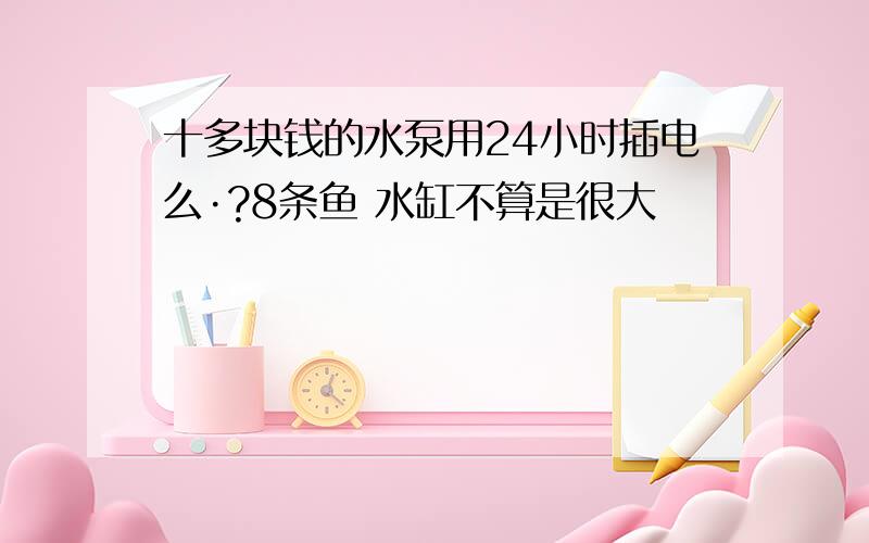 十多块钱的水泵用24小时插电么·?8条鱼 水缸不算是很大