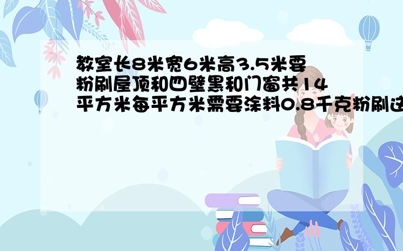 教室长8米宽6米高3.5米要粉刷屋顶和四壁黑和门窗共14平方米每平方米需要涂料0.8千克粉刷这个教室共用多少千克涂料