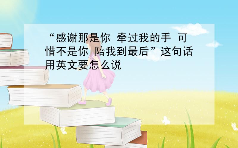 “感谢那是你 牵过我的手 可惜不是你 陪我到最后”这句话用英文要怎么说