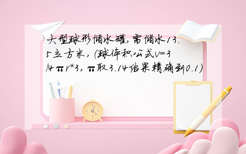 大型球形储水罐,需储水13.5立方米,（球体积公式v=3/4πr*3,π取3.14结果精确到0.1）