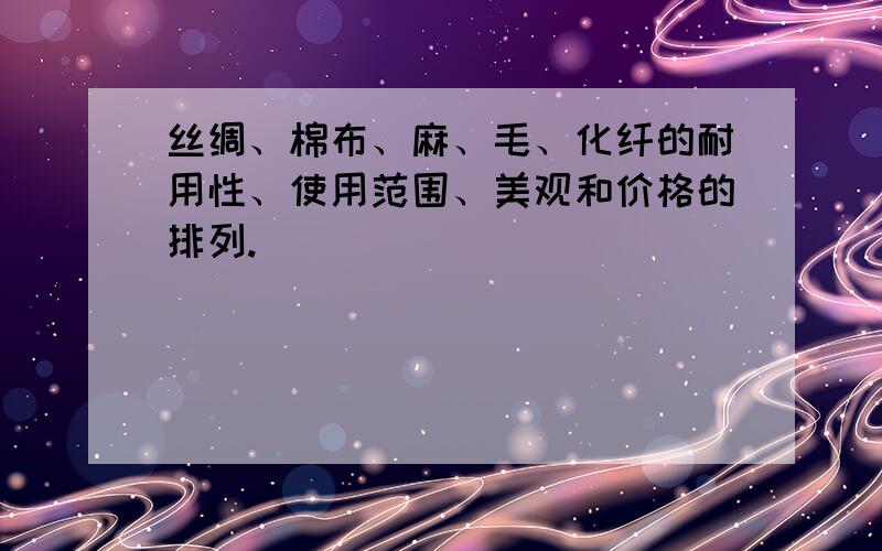 丝绸、棉布、麻、毛、化纤的耐用性、使用范围、美观和价格的排列.