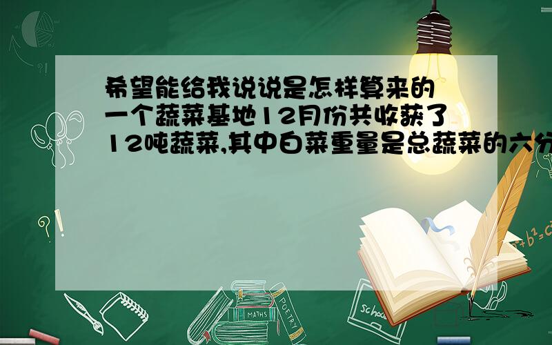 希望能给我说说是怎样算来的 一个蔬菜基地12月份共收获了12吨蔬菜,其中白菜重量是总蔬菜的六分之一,是萝卜的五分之六.这