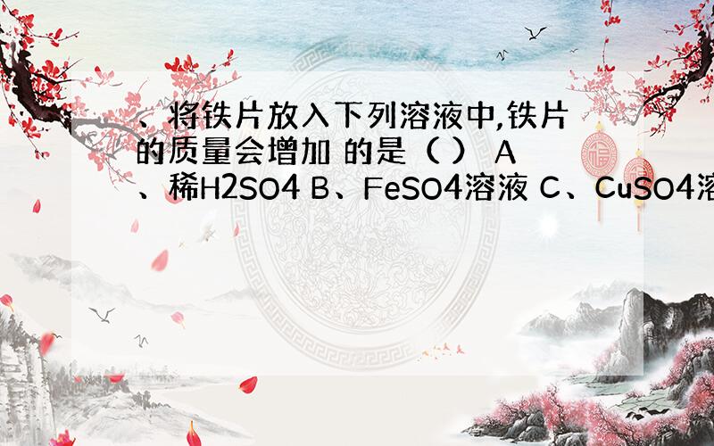 、将铁片放入下列溶液中,铁片的质量会增加 的是（ ） A、稀H2SO4 B、FeSO4溶液 C、CuSO4溶液 D、稀H