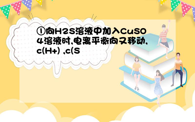 ①向H2S溶液中加入CuSO4溶液时,电离平衡向又移动,c(H+) ,c(S