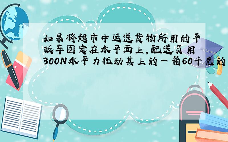 如果将超市中运送货物所用的平板车固定在水平面上，配送员用300N水平力托动其上的一箱60千克的货物时，该货物刚好能在平板