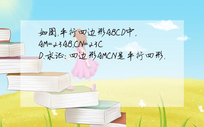 如图，平行四边形ABCD中，AM＝23AB，CN＝23CD．求证：四边形AMCN是平行四形．