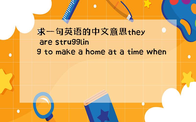 求一句英语的中文意思they are struggling to make a home at a time when