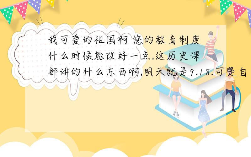 我可爱的祖国啊 您的教育制度什么时候能改好一点,这历史课都讲的什么东西啊,明天就是9.18.可是自己也想不起来是什么事件