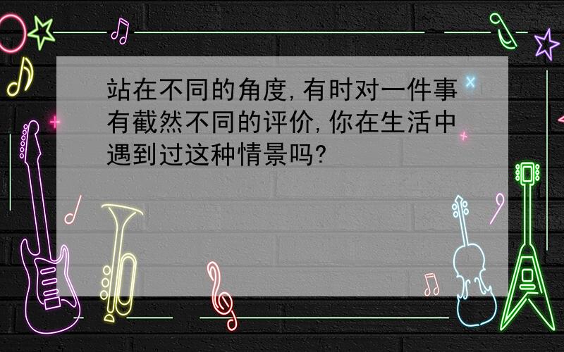 站在不同的角度,有时对一件事有截然不同的评价,你在生活中遇到过这种情景吗?