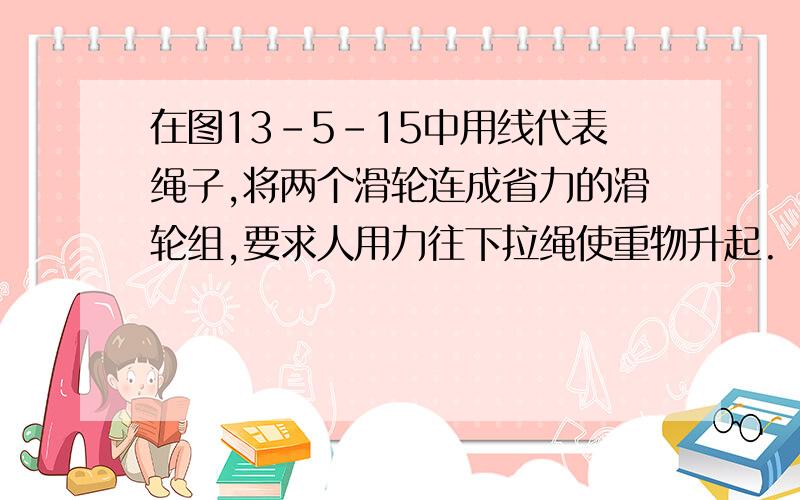 在图13-5-15中用线代表绳子,将两个滑轮连成省力的滑轮组,要求人用力往下拉绳使重物升起.