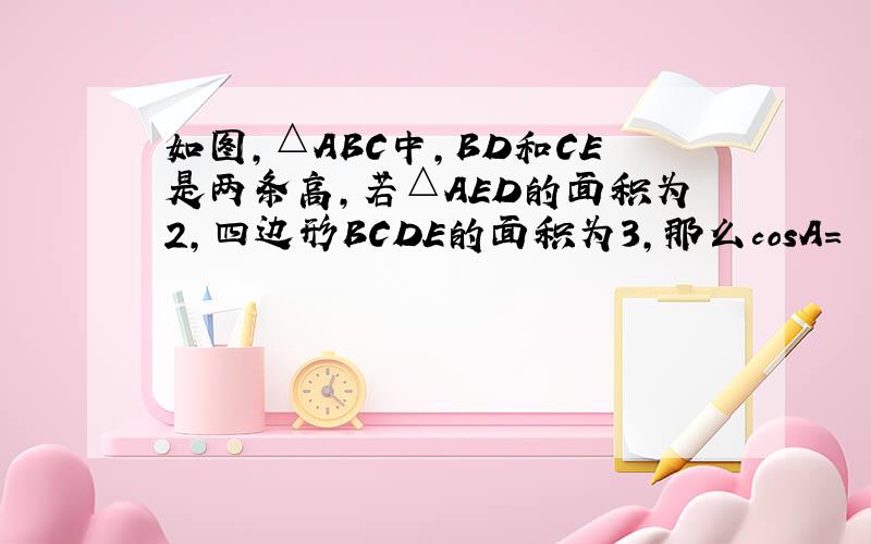 如图,△ABC中,BD和CE是两条高,若△AED的面积为2,四边形BCDE的面积为3,那么cosA=