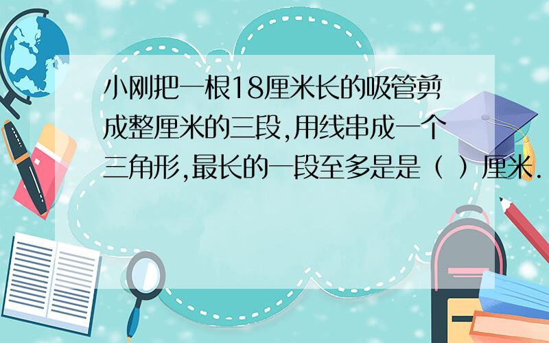 小刚把一根18厘米长的吸管剪成整厘米的三段,用线串成一个三角形,最长的一段至多是是（ ）厘米.