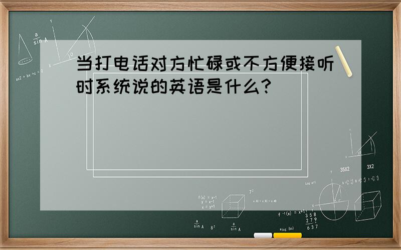 当打电话对方忙碌或不方便接听时系统说的英语是什么?