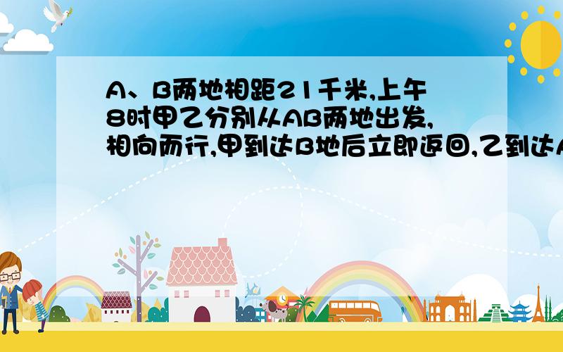 A、B两地相距21千米,上午8时甲乙分别从AB两地出发,相向而行,甲到达B地后立即返回,乙到达A地后立即返回,上午10时