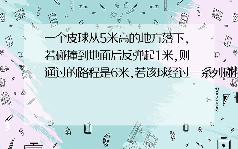 一个皮球从5米高的地方落下,若碰撞到地面后反弹起1米,则通过的路程是6米,若该球经过一系列碰撞后,最