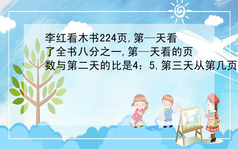 李红看木书224页,第—天看了全书八分之一,第—天看的页数与第二天的比是4：5,第三天从第几页开始看?