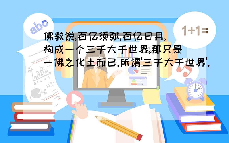 佛教说,百亿须弥,百亿日月,构成一个三千大千世界,那只是一佛之化土而已.所谓'三千大千世界'.