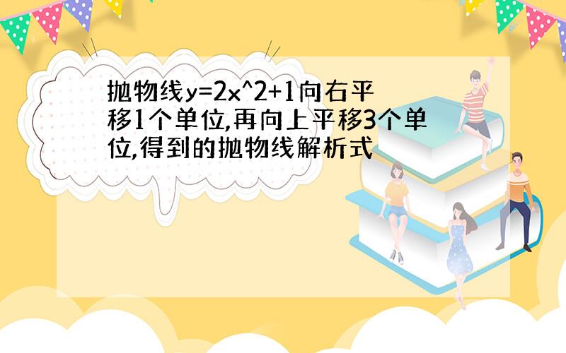 抛物线y=2x^2+1向右平移1个单位,再向上平移3个单位,得到的抛物线解析式