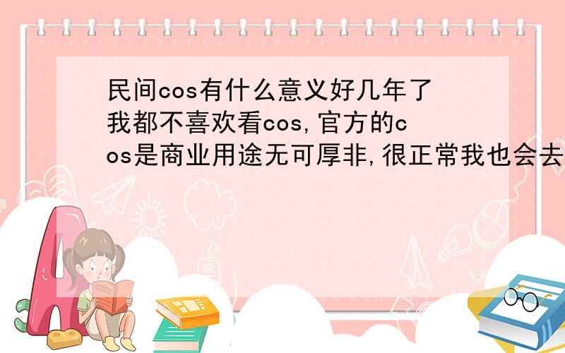 民间cos有什么意义好几年了我都不喜欢看cos,官方的cos是商业用途无可厚非,很正常我也会去关注,但是现在很多民间co