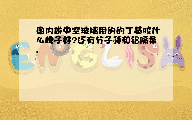 国内做中空玻璃用的的丁基胶什么牌子好?还有分子筛和铝隔条.