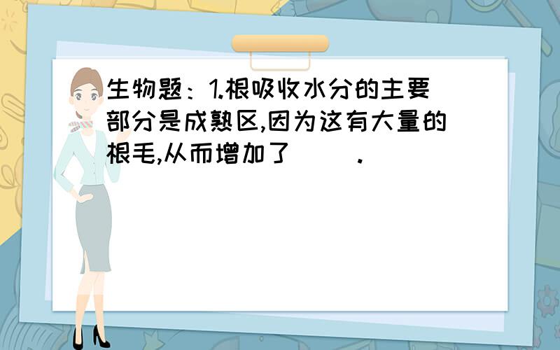 生物题：1.根吸收水分的主要部分是成熟区,因为这有大量的根毛,从而增加了（ ）.