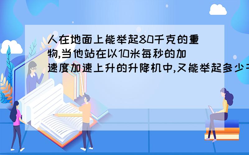 人在地面上能举起80千克的重物,当他站在以10米每秒的加速度加速上升的升降机中,又能举起多少千克?要...