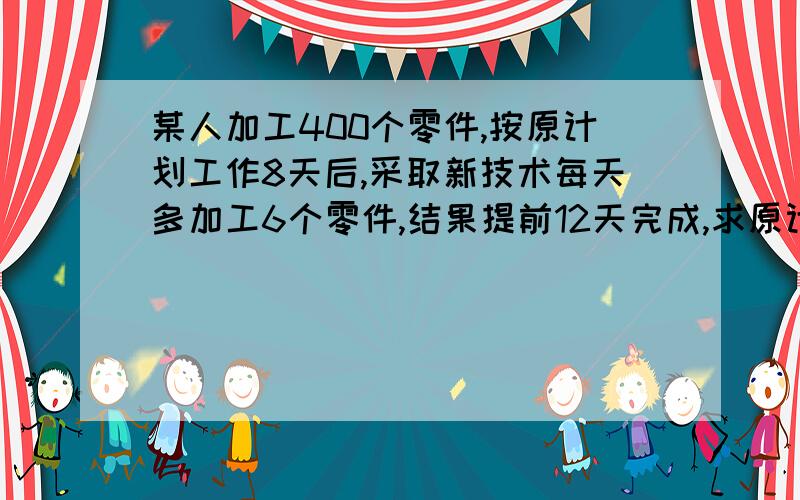 某人加工400个零件,按原计划工作8天后,采取新技术每天多加工6个零件,结果提前12天完成,求原计划每天