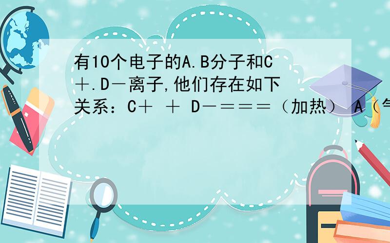 有10个电子的A.B分子和C＋.D－离子,他们存在如下 关系：C＋ ＋ D－＝＝＝（加热） A（气体）＋B