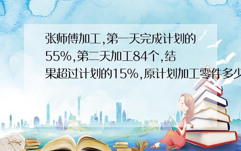 张师傅加工,第一天完成计划的55%,第二天加工84个,结果超过计划的15%,原计划加工零件多少个?