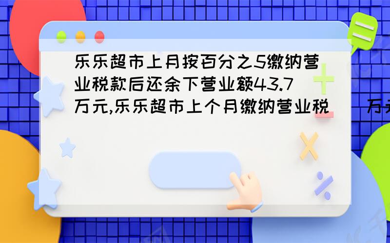 乐乐超市上月按百分之5缴纳营业税款后还余下营业额43.7万元,乐乐超市上个月缴纳营业税（）万元.