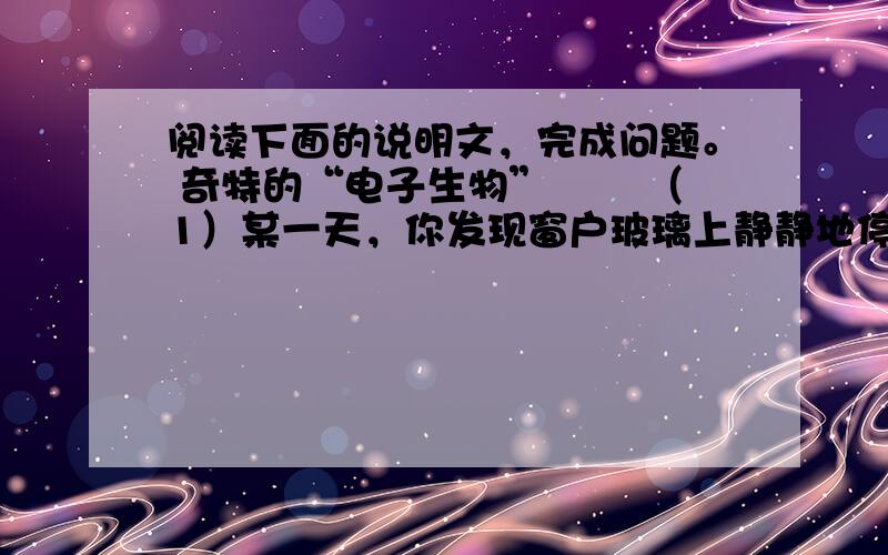 阅读下面的说明文，完成问题。 奇特的“电子生物” 　　（1）某一天，你发现窗户玻璃上静静地停着一只飞蛾，看上去就像被你家