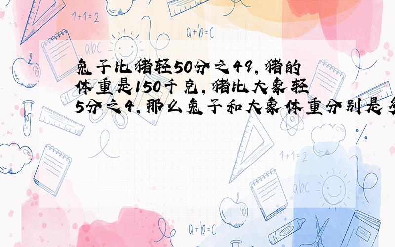 兔子比猪轻50分之49,猪的体重是150千克,猪比大象轻5分之4,那么兔子和大象体重分别是多少?