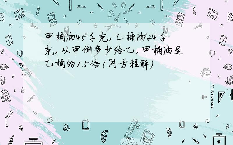 甲桶油45千克,乙桶油24千克,从甲倒多少给乙,甲桶油是乙桶的1.5倍(用方程解)